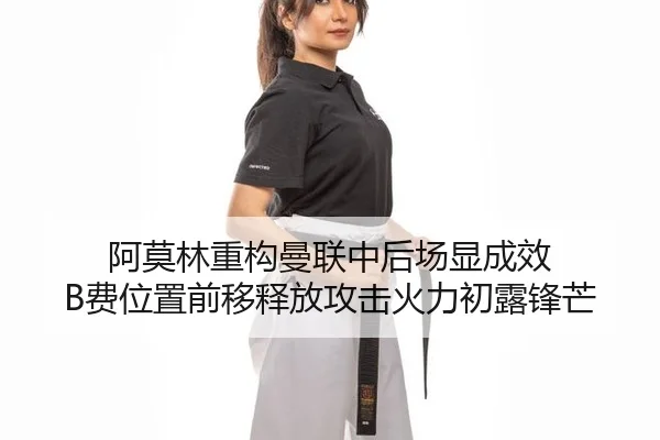 阿莫林重构曼联中后场显成效 B费位置前移释放攻击火力初露锋芒